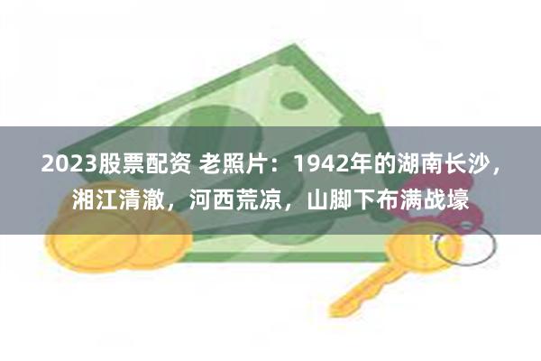 2023股票配资 老照片：1942年的湖南长沙，湘江清澈，河西荒凉，山脚下布满战壕