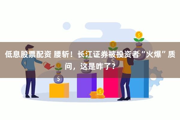 低息股票配资 腰斩！长江证券被投资者“火爆”质问，这是咋了？