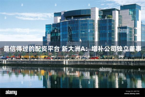最信得过的配资平台 新大洲A：增补公司独立董事