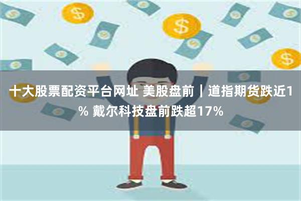 十大股票配资平台网址 美股盘前｜道指期货跌近1% 戴尔科技盘前跌超17%