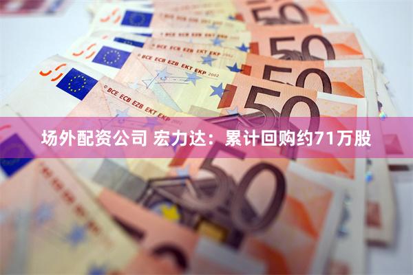 场外配资公司 宏力达：累计回购约71万股