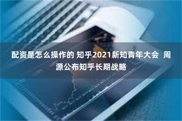 配资是怎么操作的 知乎2021新知青年大会  周源公布知乎长期战略