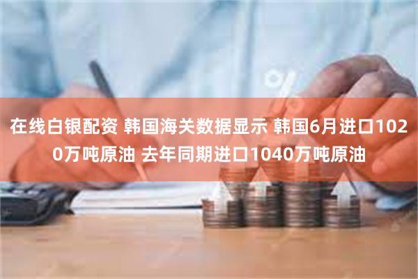 在线白银配资 韩国海关数据显示 韩国6月进口1020万吨原油 去年同期进口1040万吨原油