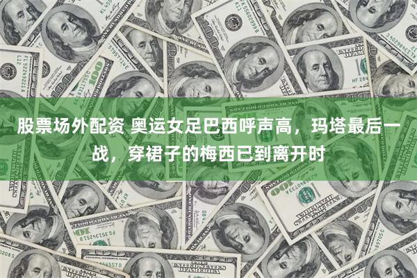 股票场外配资 奥运女足巴西呼声高，玛塔最后一战，穿裙子的梅西已到离开时