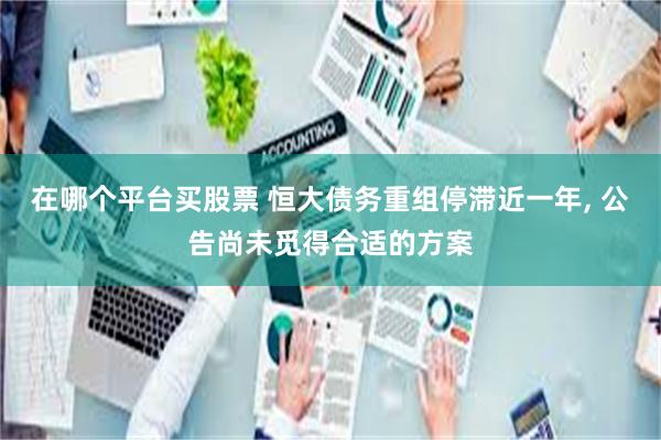 在哪个平台买股票 恒大债务重组停滞近一年, 公告尚未觅得合适的方案