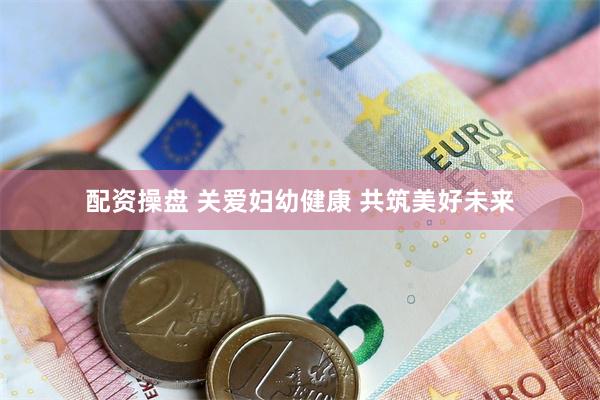 配资操盘 关爱妇幼健康 共筑美好未来