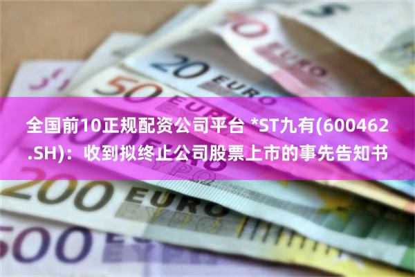 全国前10正规配资公司平台 *ST九有(600462.SH)：收到拟终止公司股票上市的事先告知书