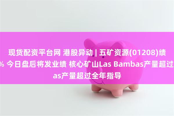 现货配资平台网 港股异动 | 五矿资源(01208)绩前涨近5% 今日盘后将发业绩 核心矿山Las Bambas产量超过全年指导