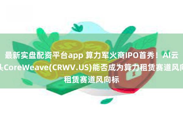 最新实盘配资平台app 算力军火商IPO首秀！AI云巨头CoreWeave(CRWV.US)能否成为算力租赁赛道风向标