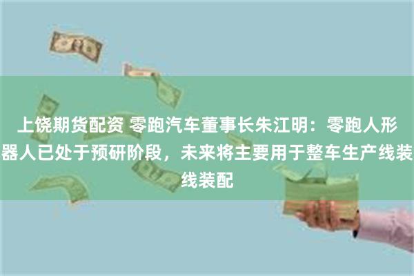 上饶期货配资 零跑汽车董事长朱江明：零跑人形机器人已处于预研阶段，未来将主要用于整车生产线装配