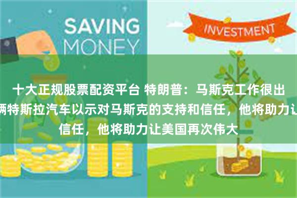 十大正规股票配资平台 特朗普：马斯克工作很出色！我要买一辆特斯拉汽车以示对马斯克的支持和信任，他将助力让美国再次伟大