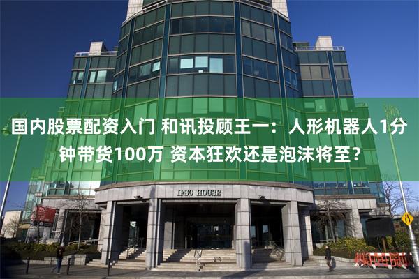 国内股票配资入门 和讯投顾王一：人形机器人1分钟带货100万 资本狂欢还是泡沫将至？