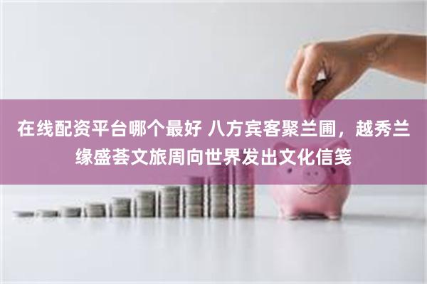 在线配资平台哪个最好 八方宾客聚兰圃，越秀兰缘盛荟文旅周向世界发出文化信笺