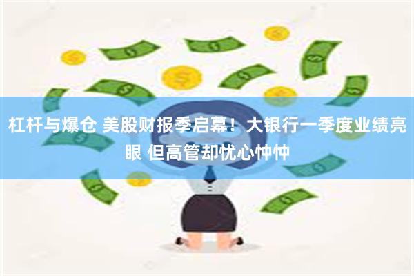 杠杆与爆仓 美股财报季启幕！大银行一季度业绩亮眼 但高管却忧心忡忡
