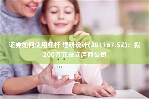 证券如何使用杠杆 建研设计(301167.SZ)：拟200万元设立庐西公司