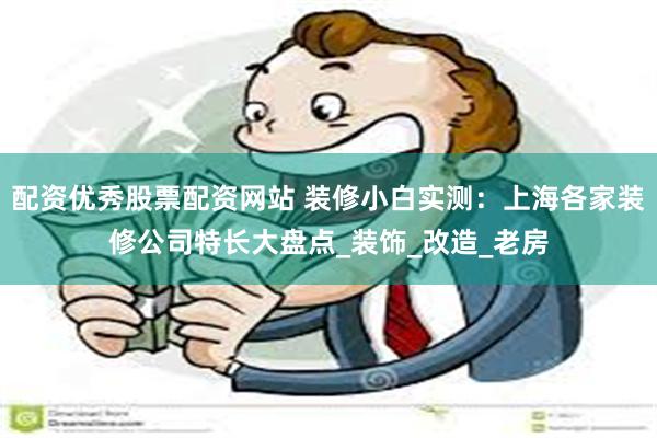 配资优秀股票配资网站 装修小白实测：上海各家装修公司特长大盘点_装饰_改造_老房