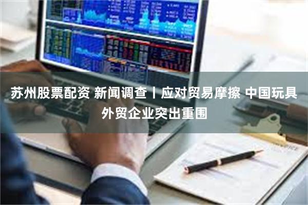 苏州股票配资 新闻调查丨应对贸易摩擦 中国玩具外贸企业突出重围