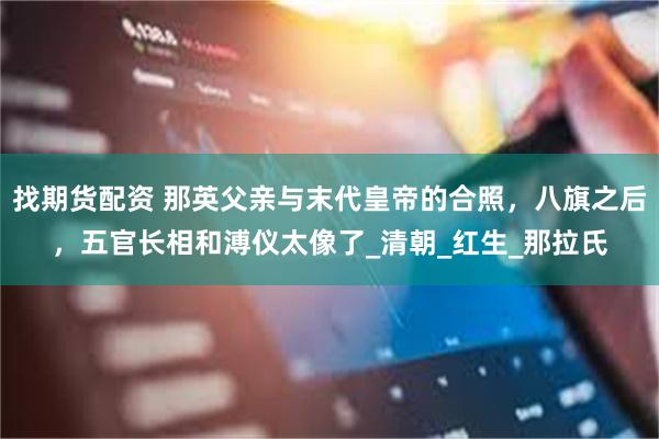 找期货配资 那英父亲与末代皇帝的合照，八旗之后，五官长相和溥仪太像了_清朝_红生_那拉氏