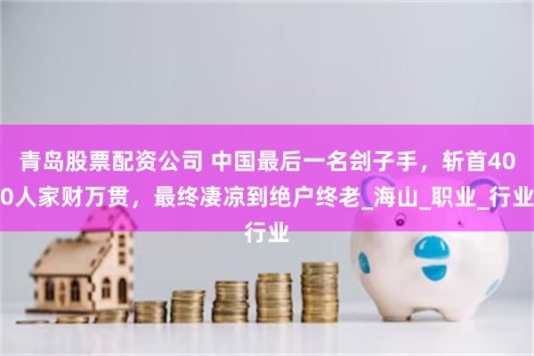 青岛股票配资公司 中国最后一名刽子手，斩首400人家财万贯，最终凄凉到绝户终老_海山_职业_行业