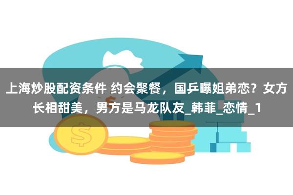 上海炒股配资条件 约会聚餐，国乒曝姐弟恋？女方长相甜美，男方是马龙队友_韩菲_恋情_1