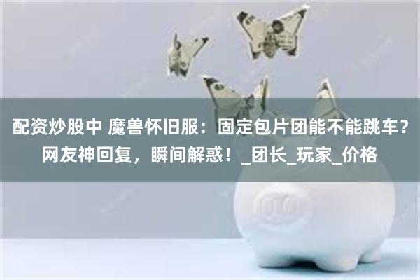 配资炒股中 魔兽怀旧服：固定包片团能不能跳车？网友神回复，瞬间解惑！_团长_玩家_价格