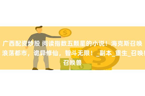广西配资炒股 阅读指数五颗星的小说！海克斯召唤，浪荡都市，诡异修仙，智斗无限！_副本_重生_召唤兽