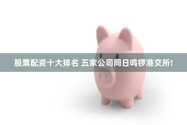 股票配资十大排名 五家公司同日鸣锣港交所!