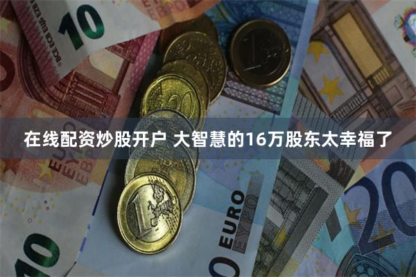 在线配资炒股开户 大智慧的16万股东太幸福了