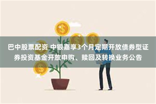 巴中股票配资 中银嘉享3个月定期开放债券型证券投资基金开放申购、赎回及转换业务公告
