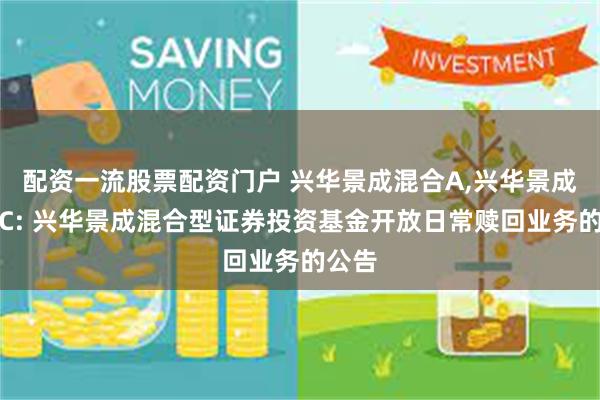 配资一流股票配资门户 兴华景成混合A,兴华景成混合C: 兴华景成混合型证券投资基金开放日常赎回业务的公告