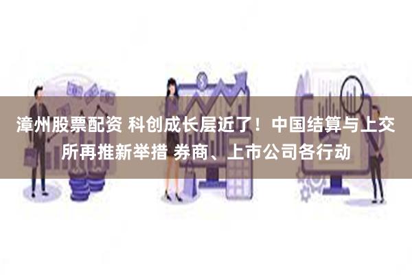 漳州股票配资 科创成长层近了！中国结算与上交所再推新举措 券商、上市公司各行动