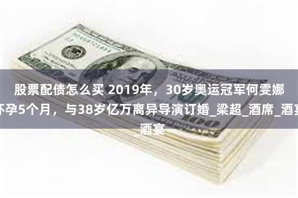 股票配债怎么买 2019年，30岁奥运冠军何雯娜怀孕5个月，与38岁亿万离异导演订婚_梁超_酒席_酒宴