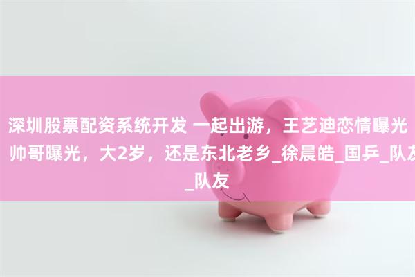 深圳股票配资系统开发 一起出游，王艺迪恋情曝光？帅哥曝光，大2岁，还是东北老乡_徐晨皓_国乒_队友