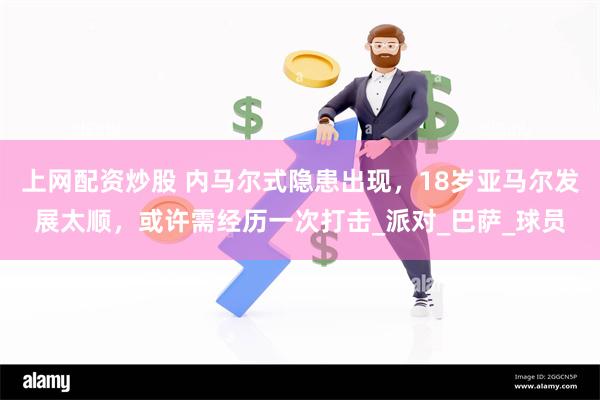 上网配资炒股 内马尔式隐患出现，18岁亚马尔发展太顺，或许需经历一次打击_派对_巴萨_球员