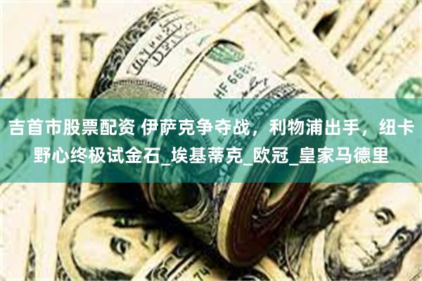 吉首市股票配资 伊萨克争夺战，利物浦出手，纽卡野心终极试金石_埃基蒂克_欧冠_皇家马德里