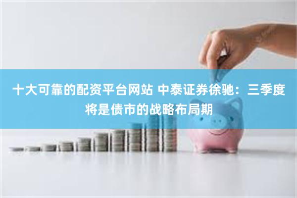 十大可靠的配资平台网站 中泰证券徐驰：三季度将是债市的战略布局期