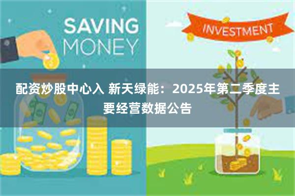 配资炒股中心入 新天绿能：2025年第二季度主要经营数据公告