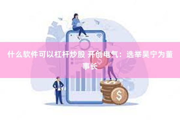 什么软件可以杠杆炒股 开创电气：选举吴宁为董事长