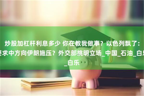 炒股加杠杆利息多少 你在教我做事？以色列飘了：要求中方向伊朗施压？外交部挑明立场_中国_石油_白乐