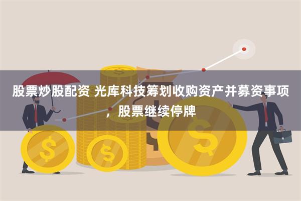 股票炒股配资 光库科技筹划收购资产并募资事项，股票继续停牌