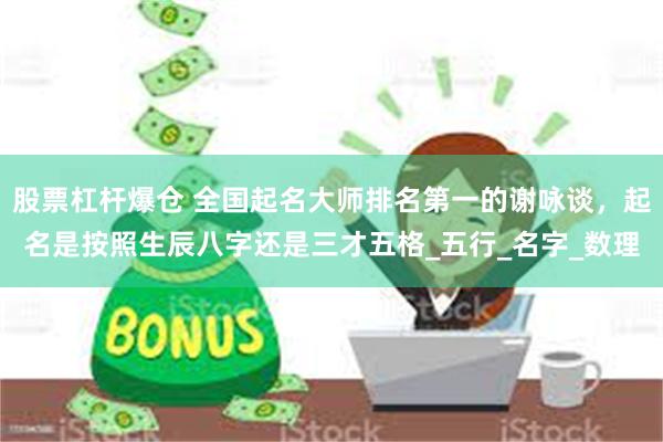 股票杠杆爆仓 全国起名大师排名第一的谢咏谈，起名是按照生辰八字还是三才五格_五行_名字_数理