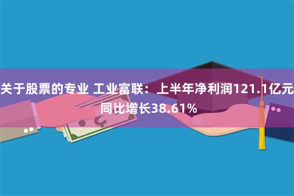 关于股票的专业 工业富联：上半年净利润121.1亿元 同比增长38.61%