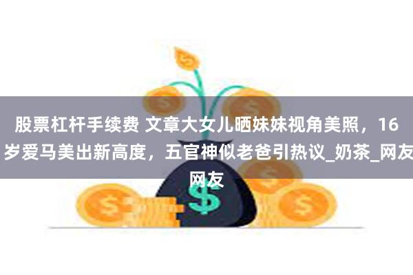 股票杠杆手续费 文章大女儿晒妹妹视角美照，16 岁爱马美出新高度，五官神似老爸引热议_奶茶_网友