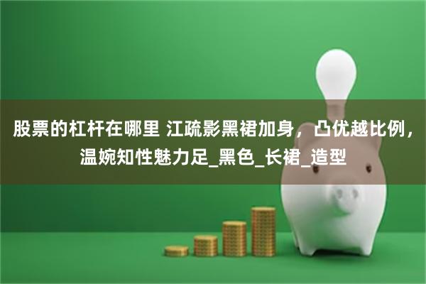 股票的杠杆在哪里 江疏影黑裙加身，凸优越比例，温婉知性魅力足_黑色_长裙_造型