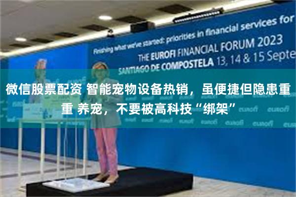 微信股票配资 智能宠物设备热销，虽便捷但隐患重重 养宠，不要被高科技“绑架”