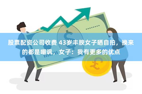 股票配资公司收费 43岁丰腴女子晒自拍，换来的都是嘲讽，女子：我有更多的优点
