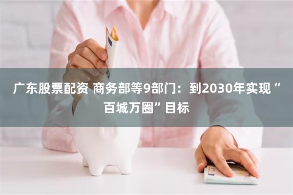 广东股票配资 商务部等9部门：到2030年实现“百城万圈”目标