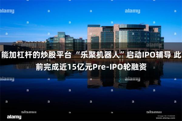 能加杠杆的炒股平台 “乐聚机器人”启动IPO辅导 此前完成近15亿元Pre-IPO轮融资