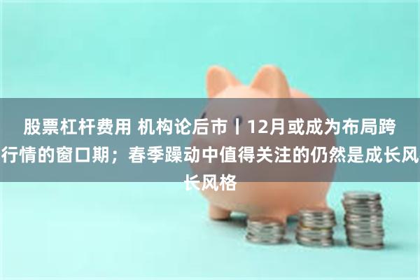 股票杠杆费用 机构论后市丨12月或成为布局跨年行情的窗口期;春季躁动中值得关注的仍然是成长风格