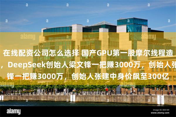 在线配资公司怎么选择 国产GPU第一股摩尔线程造富：股民一签赚27万，DeepSeek创始人梁文锋一把赚3000万，创始人张建中身价飙至300亿